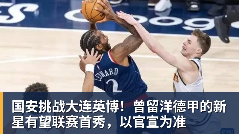 九游体育国安挑战大连英博！曾留洋德甲的新星有望联赛首秀，以官宣为准