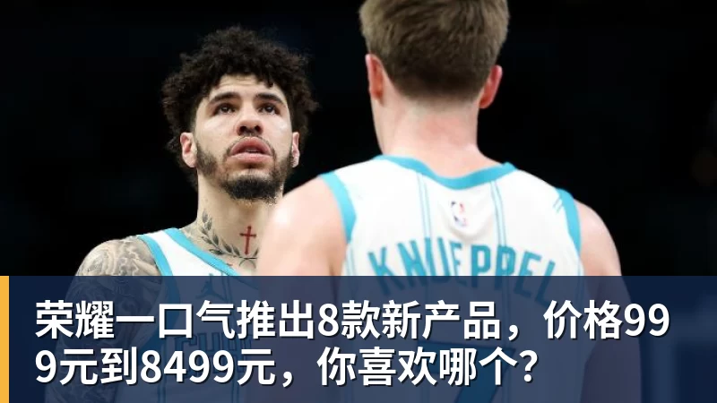 九游体育荣耀一口气推出8款新产品，价格999元到8499元，你喜欢哪个？