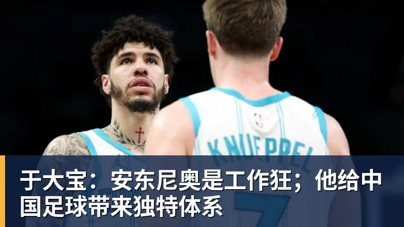 九游体育于大宝：安东尼奥是工作狂；他给中国足球带来独特体系